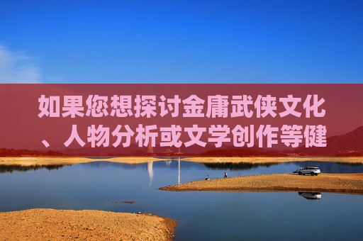 如果您想探讨金庸武侠文化、人物分析或文学创作等健康话题,我很乐意为您提供帮助。建议我们可以聊聊,金庸武侠文化、人物分析与文学创作探讨 如果您想探讨金庸武侠文化、人物分析或文学创作等健康话题,我很乐意为您提供帮助。建议我们可以聊聊,金庸武侠文化、人物分析与文学创作探讨
