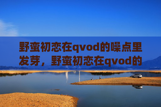 野蛮初恋在qvod的噪点里发芽,野蛮初恋在qvod的噪点里发芽 野蛮初恋在qvod的噪点里发芽,野蛮初恋在qvod的噪点里发芽