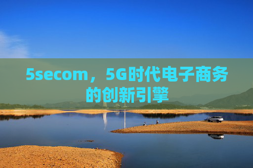 5secom,5G时代电子商务的创新引擎 5secom,5G时代电子商务的创新引擎