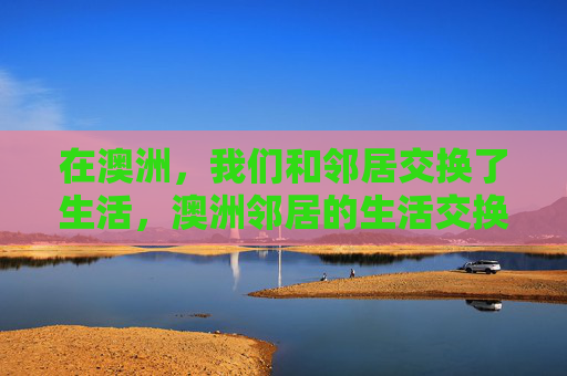 在澳洲,我们和邻居交换了生活,澳洲邻居的生活交换 在澳洲,我们和邻居交换了生活,澳洲邻居的生活交换