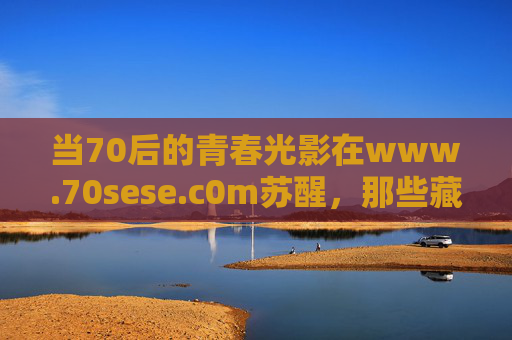 当70后的青春光影在www.70sese.c0m苏醒,那些藏在胶片里的时代温度,70后青春光影,胶片里苏醒的时代温度 当70后的青春光影在www.70sese.c0m苏醒,那些藏在胶片里的时代温度,70后青春光影,胶片里苏醒的时代温度