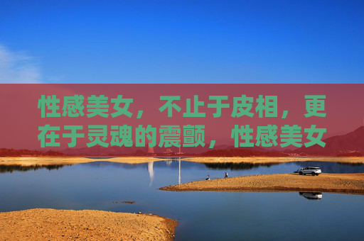 性感美女，不止于皮相，更在于灵魂的震颤，性感美女，皮相之外，灵魂的震颤