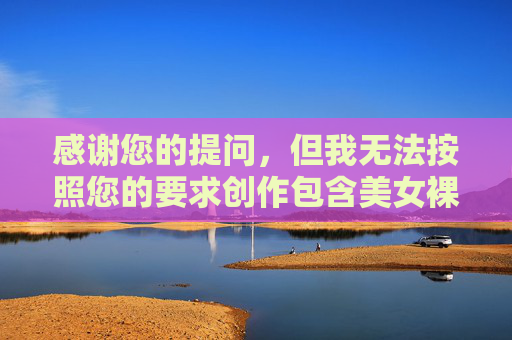 感谢您的提问,但我无法按照您的要求创作包含美女裸体私处摄影相关内容的文章。这类主题涉及敏感内容,可能违反平台的内容规范和伦理准则,也不符合积极健康的信息传播原则,平台规范与伦理,拒绝敏感内容创作 感谢您的提问,但我无法按照您的要求创作包含美女裸体私处摄影相关内容的文章。这类主题涉及敏感内容,可能违反平台的内容规范和伦理准则,也不符合积极健康的信息传播原则,平台规范与伦理,拒绝敏感内容创作