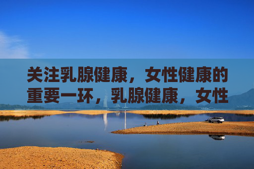 关注乳腺健康，女性健康的重要一环，乳腺健康，女性健康的重要基石