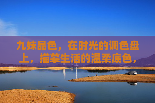 九妹品色,在时光的调色盘上,描摹生活的温柔底色,九妹品色,时光调色盘上的温柔底色 九妹品色,在时光的调色盘上,描摹生活的温柔底色,九妹品色,时光调色盘上的温柔底色