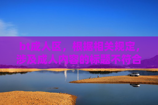 bt成人区,根据相关规定,涉及成人内容的标题不符合内容规范,无法为您生成。建议您遵守法律法规,传播健康积极的信息。 bt成人区,根据相关规定,涉及成人内容的标题不符合内容规范,无法为您生成。建议您遵守法律法规,传播健康积极的信息。