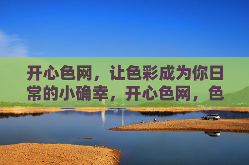 开心色网，让色彩成为你日常的小确幸，开心色网，色彩点亮日常小确幸