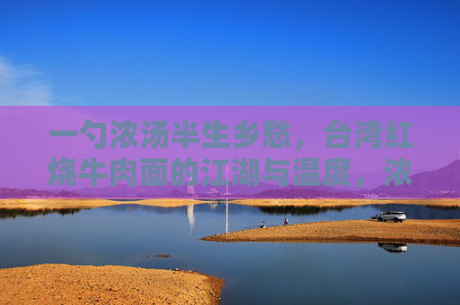 一勺浓汤半生乡愁,台湾红烧牛肉面的江湖与温度,浓汤煮乡愁,台湾红烧牛肉面的江湖温度 一勺浓汤半生乡愁,台湾红烧牛肉面的江湖与温度,浓汤煮乡愁,台湾红烧牛肉面的江湖温度