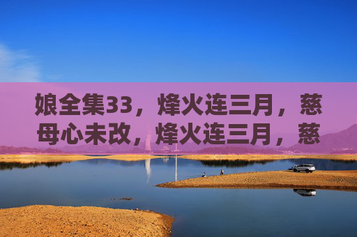 娘全集33,烽火连三月,慈母心未改,烽火连三月,慈母心未改 娘全集33,烽火连三月,慈母心未改,烽火连三月,慈母心未改