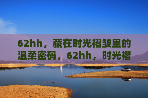 62hh,藏在时光褶皱里的温柔密码,62hh,时光褶皱里的温柔密码 62hh,藏在时光褶皱里的温柔密码,62hh,时光褶皱里的温柔密码