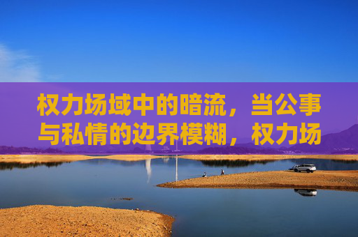 权力场域中的暗流，当公事与私情的边界模糊，权力场域中公私边界的暗涌