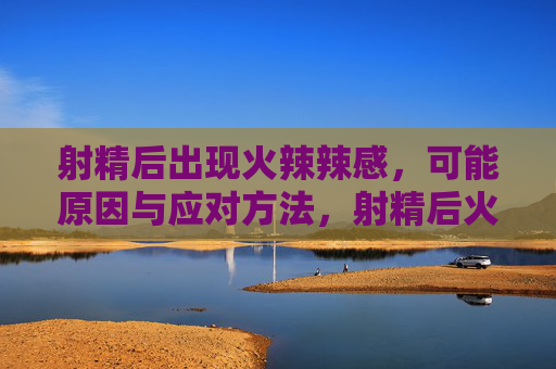 射精后出现火辣辣感,可能原因与应对方法,射精后火辣辣感,原因与应对方法 射精后出现火辣辣感,可能原因与应对方法,射精后火辣辣感,原因与应对方法