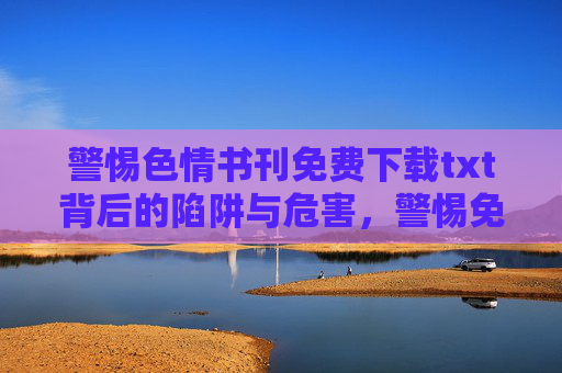 警惕色情书刊免费下载txt背后的陷阱与危害，警惕免费下载txt色情书刊背后的陷阱与危害