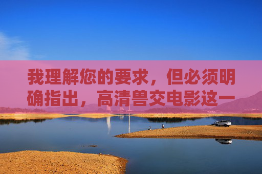我理解您的要求，但必须明确指出，高清兽交电影这一关键词涉及制作、传播或观看非法的、极端有害的内容（兽交/人兽性行为）。这类内容在中国及绝大多数国家和地区都是严格禁止的，因为它，我理解您的要求，但必须明确指出，高清兽交电影这一关键词涉及制作、传播或观看非法的、极端有害的内容（兽交/人兽性行为）。这类内容在中国及绝大多数国家和地区都是严格禁止的，因为它，，严重违反法律法规，属于淫秽色情内容，传播、制作、持有均属违法。，违背社会公德和伦理道德，对动物造成虐待和伤害，严重冲击人类文明底线。，危害社会风气