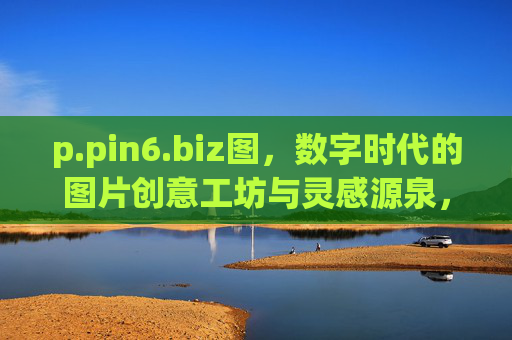 p.pin6.biz图，数字时代的图片创意工坊与灵感源泉，数字时代的图片创意工坊与灵感源泉