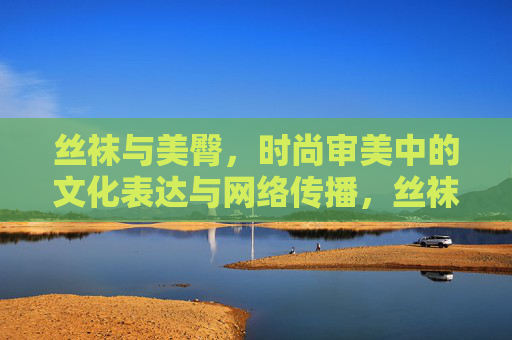 丝袜与美臀，时尚审美中的文化表达与网络传播，丝袜美臀，时尚审美的文化表达与网络传播