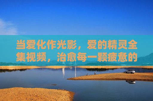 当爱化作光影，爱的精灵全集视频，治愈每一颗疲惫的心，光影治愈，爱之精灵全集