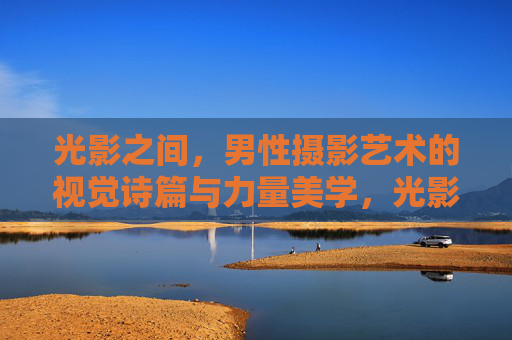 光影之间，男性摄影艺术的视觉诗篇与力量美学，光影之间，男性摄影艺术的视觉诗篇与力量美学