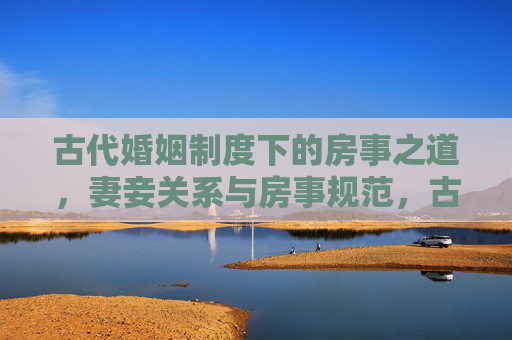 古代婚姻制度下的房事之道,妻妾关系与房事规范,古代婚姻中的房事规范与妻妾之道 古代婚姻制度下的房事之道,妻妾关系与房事规范,古代婚姻中的房事规范与妻妾之道