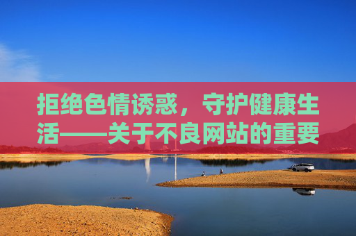 拒绝色情诱惑,守护健康生活——关于不良网站的重要提醒,拒绝不良网站诱惑,守护健康生活 拒绝色情诱惑,守护健康生活——关于不良网站的重要提醒,拒绝不良网站诱惑,守护健康生活