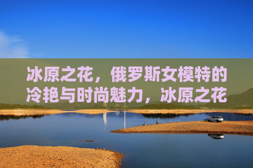 冰原之花,俄罗斯女模特的冷艳与时尚魅力,冰原之花,俄罗斯女模特的冷艳时尚魅力 冰原之花,俄罗斯女模特的冷艳与时尚魅力,冰原之花,俄罗斯女模特的冷艳时尚魅力