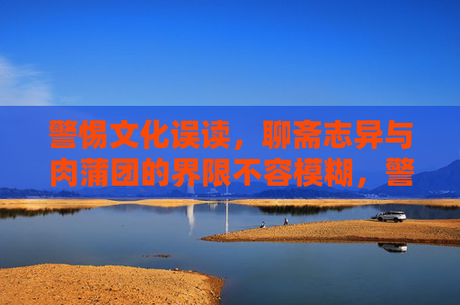 警惕文化误读，聊斋志异与肉蒲团的界限不容模糊，警惕文化误读，聊斋志异与肉蒲团的界限不容模糊