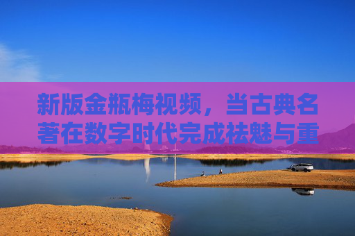 新版金瓶梅视频,当古典名著在数字时代完成祛魅与重生 新版金瓶梅视频,当古典名著在数字时代完成祛魅与重生