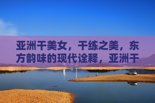 亚洲干美女，干练之美，东方韵味的现代诠释，亚洲干练之美，东方韵味的现代诠释