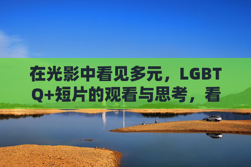 在光影中看见多元,LGBTQ+短片的观看与思考,看见多元光影,LGBTQ+短片的观看与思考 在光影中看见多元,LGBTQ+短片的观看与思考,看见多元光影,LGBTQ+短片的观看与思考
