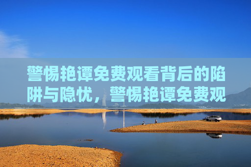 警惕艳谭免费观看背后的陷阱与隐忧,警惕艳谭免费观看的陷阱与隐忧 警惕艳谭免费观看背后的陷阱与隐忧,警惕艳谭免费观看的陷阱与隐忧