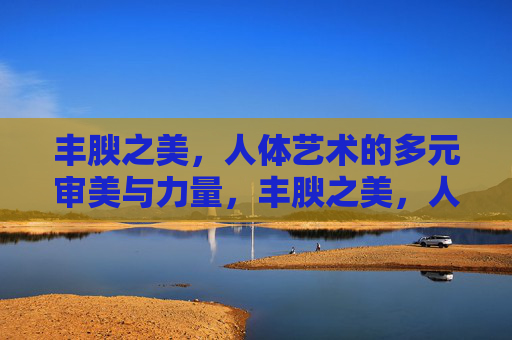 丰腴之美,人体艺术的多元审美与力量,丰腴之美,人体艺术的多元审美与力量 丰腴之美,人体艺术的多元审美与力量,丰腴之美,人体艺术的多元审美与力量