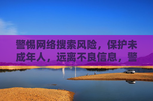 警惕网络搜索风险，保护未成年人，远离不良信息，警惕网络搜索风险 护航未成年人远离不良信息