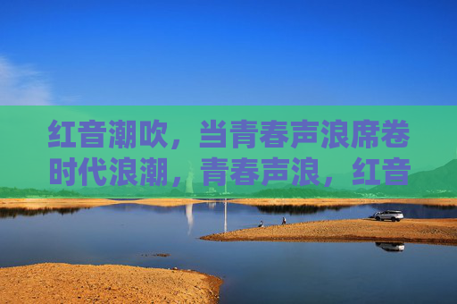 红音潮吹,当青春声浪席卷时代浪潮,青春声浪,红音席卷时代 红音潮吹,当青春声浪席卷时代浪潮,青春声浪,红音席卷时代