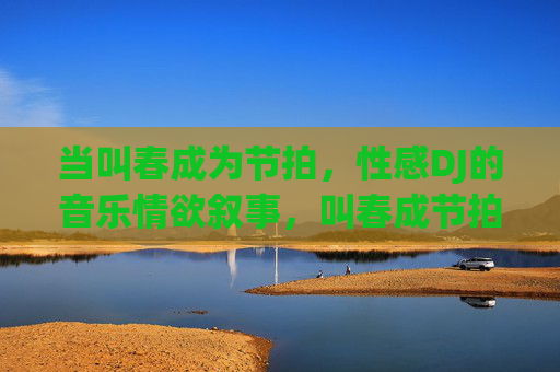 当叫春成为节拍,性感DJ的音乐情欲叙事,叫春成节拍,性感DJ的音乐情欲叙事 当叫春成为节拍,性感DJ的音乐情欲叙事,叫春成节拍,性感DJ的音乐情欲叙事