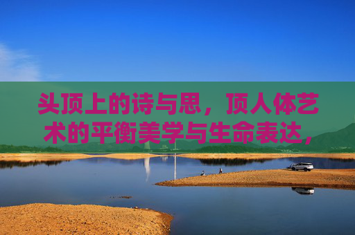 头顶上的诗与思,顶人体艺术的平衡美学与生命表达,头顶的诗思,人体艺术的平衡与生命表达 头顶上的诗与思,顶人体艺术的平衡美学与生命表达,头顶的诗思,人体艺术的平衡与生命表达