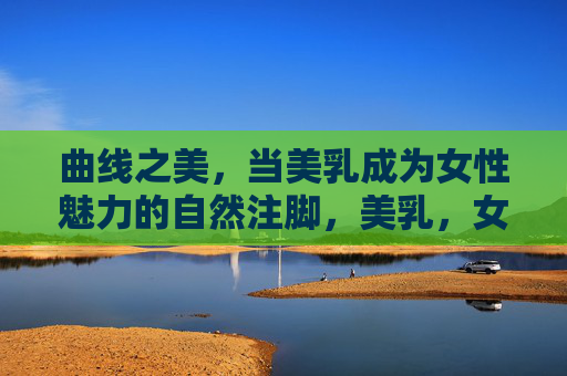 曲线之美,当美乳成为女性魅力的自然注脚,美乳,女性魅力的自然曲线注脚 曲线之美,当美乳成为女性魅力的自然注脚,美乳,女性魅力的自然曲线注脚