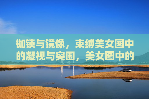 枷锁与镜像,束缚美女图中的凝视与突围,美女图中的凝视枷锁与镜像突围 枷锁与镜像,束缚美女图中的凝视与突围,美女图中的凝视枷锁与镜像突围
