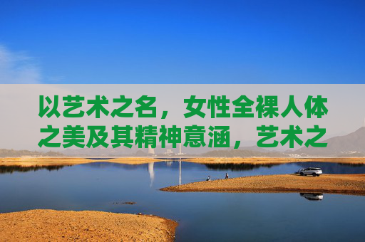以艺术之名,女性全裸人体之美及其精神意涵,艺术之名下的女性裸体之美与精神意涵 以艺术之名,女性全裸人体之美及其精神意涵,艺术之名下的女性裸体之美与精神意涵