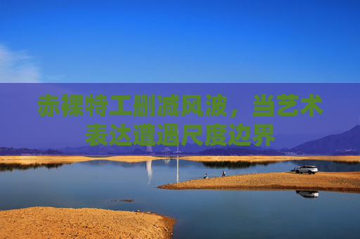 赤裸特工删减风波，当艺术表达遭遇尺度边界