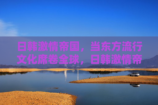 日韩激情帝国,当东方流行文化席卷全球,日韩激情帝国,东方流行文化的全球席卷 日韩激情帝国,当东方流行文化席卷全球,日韩激情帝国,东方流行文化的全球席卷