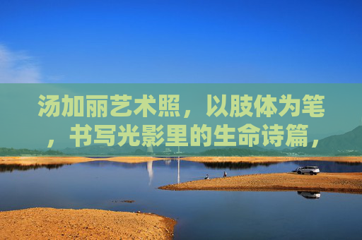 汤加丽艺术照,以肢体为笔,书写光影里的生命诗篇,肢体为笔,光影诗篇,汤加丽艺术照的生命诗篇 汤加丽艺术照,以肢体为笔,书写光影里的生命诗篇,肢体为笔,光影诗篇,汤加丽艺术照的生命诗篇