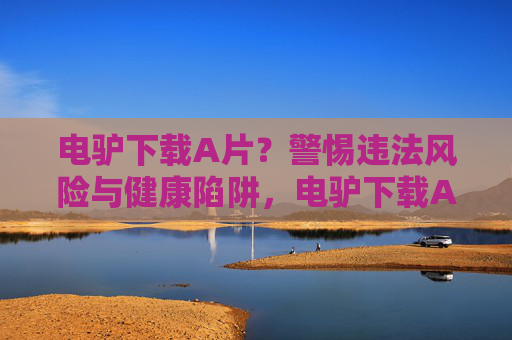 电驴下载A片?警惕违法风险与健康陷阱,电驴下载A片?警惕违法风险与健康陷阱 电驴下载A片?警惕违法风险与健康陷阱,电驴下载A片?警惕违法风险与健康陷阱