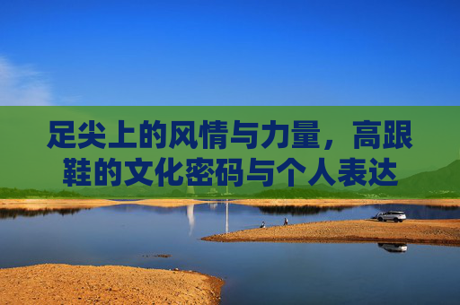 足尖上的风情与力量，高跟鞋的文化密码与个人表达
