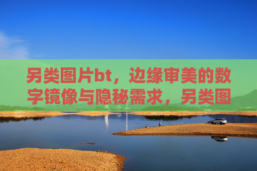 另类图片bt,边缘审美的数字镜像与隐秘需求,另类图片bt,边缘审美的数字镜像与隐秘需求 另类图片bt,边缘审美的数字镜像与隐秘需求,另类图片bt,边缘审美的数字镜像与隐秘需求