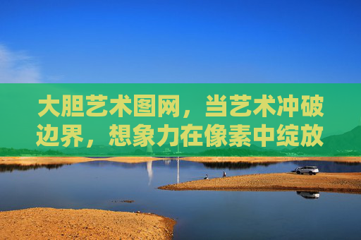 大胆艺术图网,当艺术冲破边界,想象力在像素中绽放,像素破界,大胆艺术图网的想象绽放 大胆艺术图网,当艺术冲破边界,想象力在像素中绽放,像素破界,大胆艺术图网的想象绽放