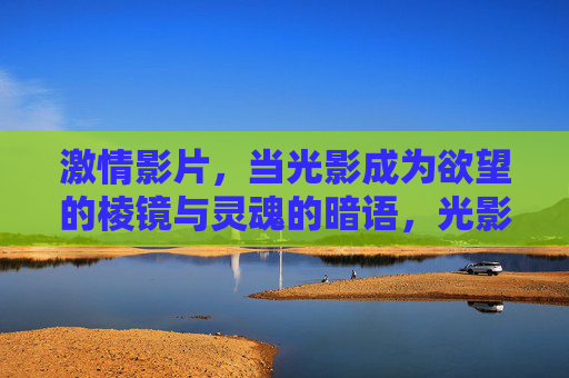 激情影片，当光影成为欲望的棱镜与灵魂的暗语，光影棱镜，欲望的折射与灵魂的暗语