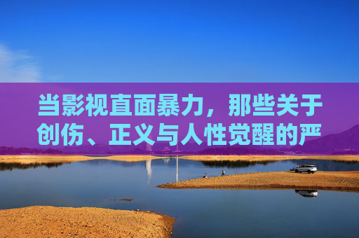 当影视直面暴力,那些关于创伤、正义与人性觉醒的严肃之作,影视直面暴力,创伤、正义与人性觉醒的严肃之作 当影视直面暴力,那些关于创伤、正义与人性觉醒的严肃之作,影视直面暴力,创伤、正义与人性觉醒的严肃之作