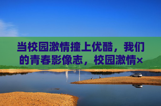 当校园激情撞上优酷,我们的青春影像志,校园激情×优酷,青春影像志 当校园激情撞上优酷,我们的青春影像志,校园激情×优酷,青春影像志