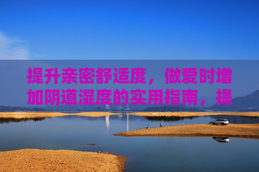 提升亲密舒适度，做爱时增加阴道湿度的实用指南，提升亲密舒适度，增加私密处湿度的实用指南