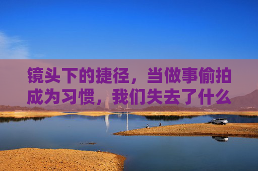 镜头下的捷径,当做事偷拍成为习惯,我们失去了什么?镜头捷径,偷拍习惯侵蚀了什么 镜头下的捷径,当做事偷拍成为习惯,我们失去了什么?镜头捷径,偷拍习惯侵蚀了什么